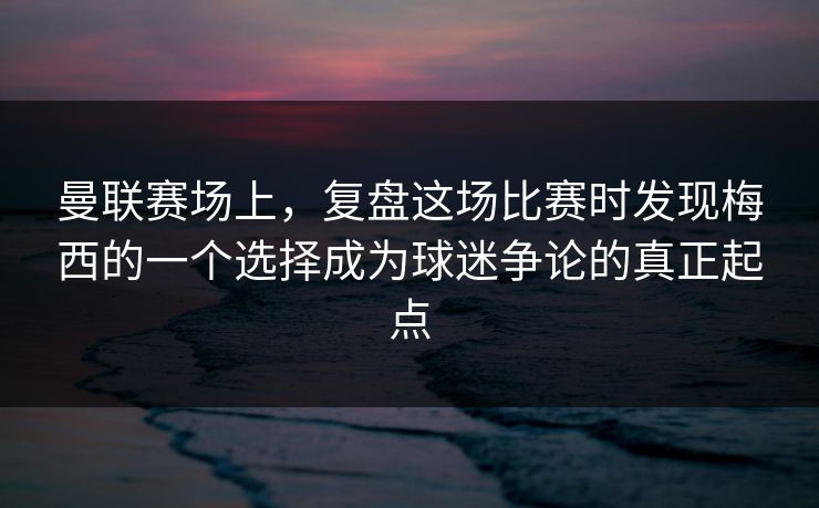 曼联赛场上，复盘这场比赛时发现梅西的一个选择成为球迷争论的真正起点