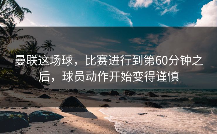 曼联这场球，比赛进行到第60分钟之后，球员动作开始变得谨慎