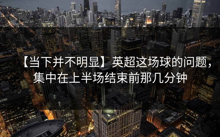 【当下并不明显】英超这场球的问题，集中在上半场结束前那几分钟
