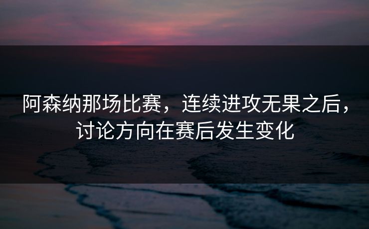 阿森纳那场比赛，连续进攻无果之后，讨论方向在赛后发生变化