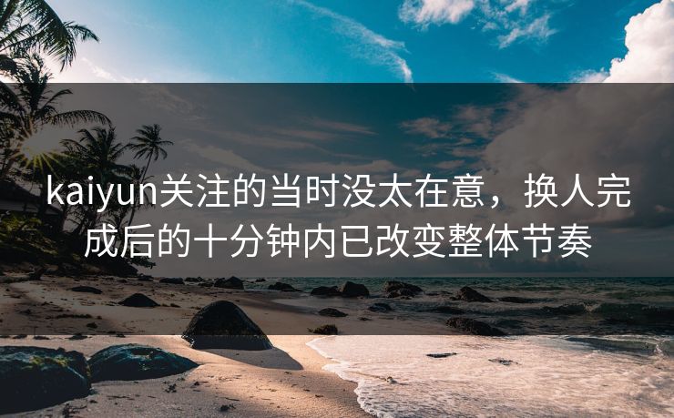kaiyun关注的当时没太在意，换人完成后的十分钟内已改变整体节奏
