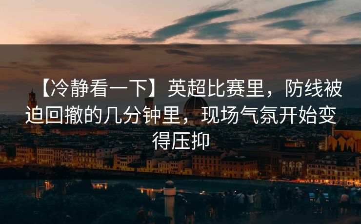 【冷静看一下】英超比赛里，防线被迫回撤的几分钟里，现场气氛开始变得压抑