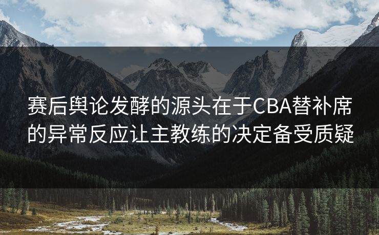 赛后舆论发酵的源头在于CBA替补席的异常反应让主教练的决定备受质疑