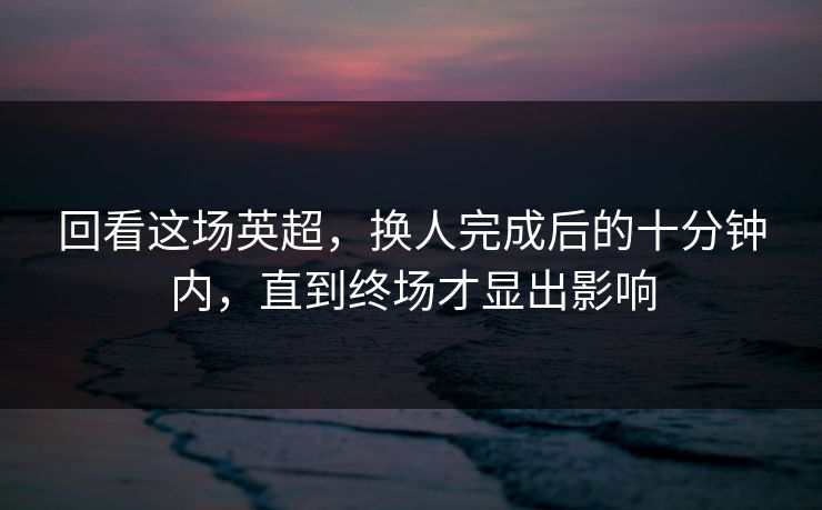 回看这场英超，换人完成后的十分钟内，直到终场才显出影响
