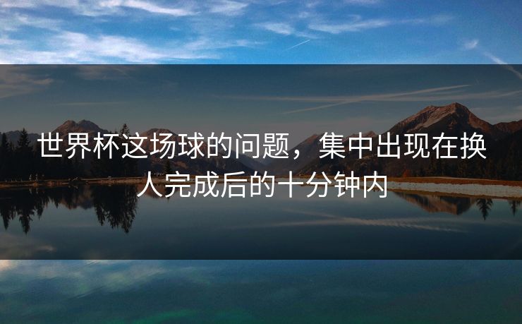 世界杯这场球的问题，集中出现在换人完成后的十分钟内