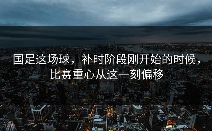 国足这场球，补时阶段刚开始的时候，比赛重心从这一刻偏移