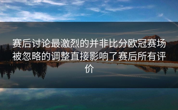 赛后讨论最激烈的并非比分欧冠赛场被忽略的调整直接影响了赛后所有评价