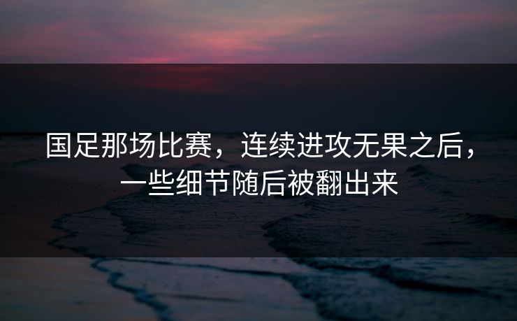 国足那场比赛，连续进攻无果之后，一些细节随后被翻出来
